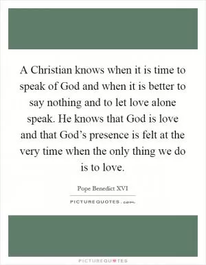 A Christian knows when it is time to speak of God and when it is better to say nothing and to let love alone speak. He knows that God is love and that God’s presence is felt at the very time when the only thing we do is to love Picture Quote #1