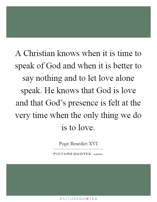 A Christian knows when it is time to speak of God and when it is better to say nothing and to let love alone speak. He knows that God is love and that God's presence is felt at the very time when the only thing we do is to love Picture Quote #1