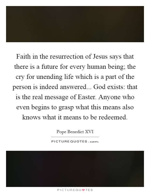 Faith in the resurrection of Jesus says that there is a future for every human being; the cry for unending life which is a part of the person is indeed answered... God exists: that is the real message of Easter. Anyone who even begins to grasp what this means also knows what it means to be redeemed Picture Quote #1