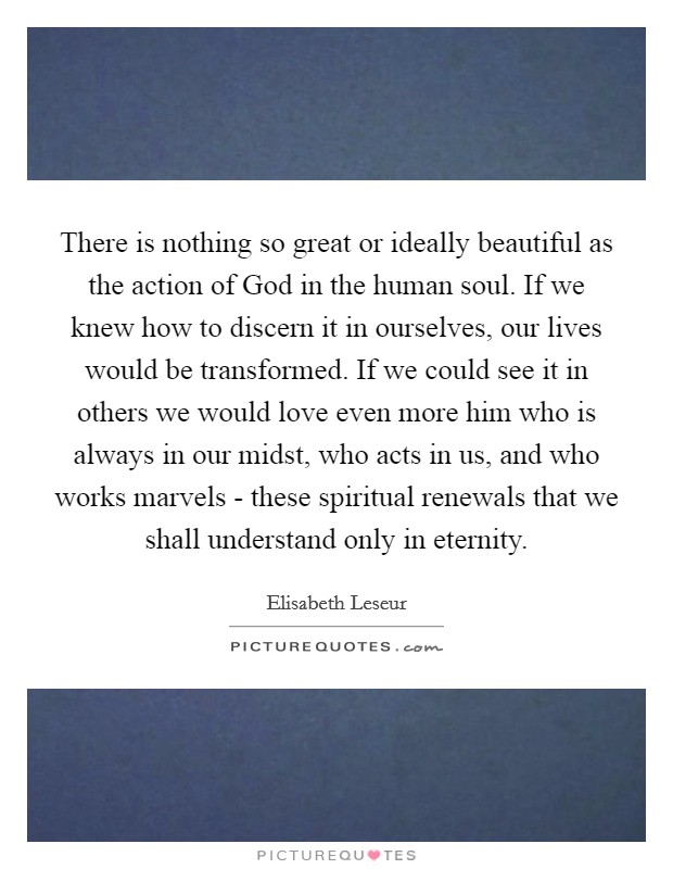 There is nothing so great or ideally beautiful as the action of God in the human soul. If we knew how to discern it in ourselves, our lives would be transformed. If we could see it in others we would love even more him who is always in our midst, who acts in us, and who works marvels - these spiritual renewals that we shall understand only in eternity Picture Quote #1