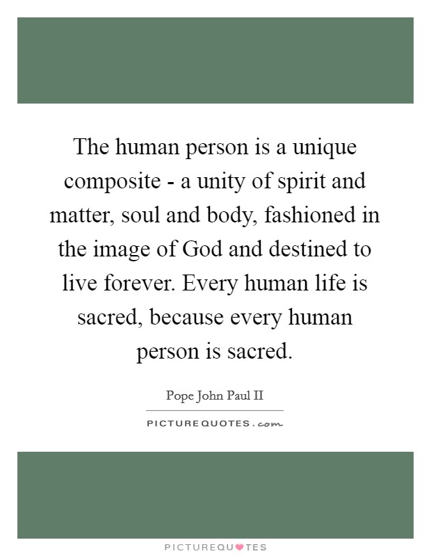 The human person is a unique composite - a unity of spirit and matter, soul and body, fashioned in the image of God and destined to live forever. Every human life is sacred, because every human person is sacred Picture Quote #1