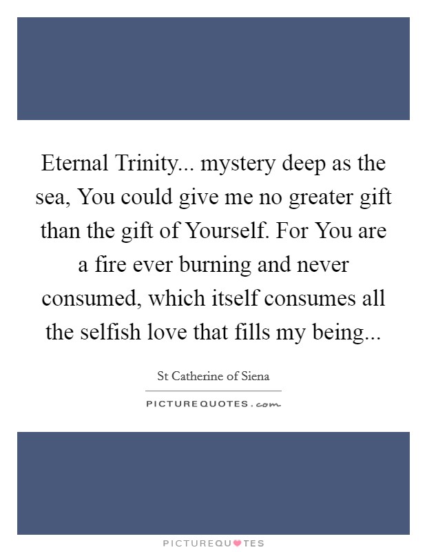Eternal Trinity... mystery deep as the sea, You could give me no greater gift than the gift of Yourself. For You are a fire ever burning and never consumed, which itself consumes all the selfish love that fills my being Picture Quote #1