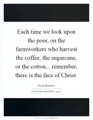 Each time we look upon the poor, on the farmworkers who harvest the coffee, the sugarcane, or the cotton... remember, there is the face of Christ Picture Quote #1