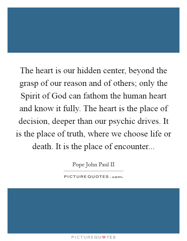The heart is our hidden center, beyond the grasp of our reason and of others; only the Spirit of God can fathom the human heart and know it fully. The heart is the place of decision, deeper than our psychic drives. It is the place of truth, where we choose life or death. It is the place of encounter Picture Quote #1