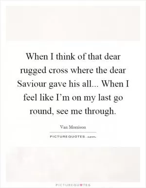 When I think of that dear rugged cross where the dear Saviour gave his all... When I feel like I’m on my last go round, see me through Picture Quote #1