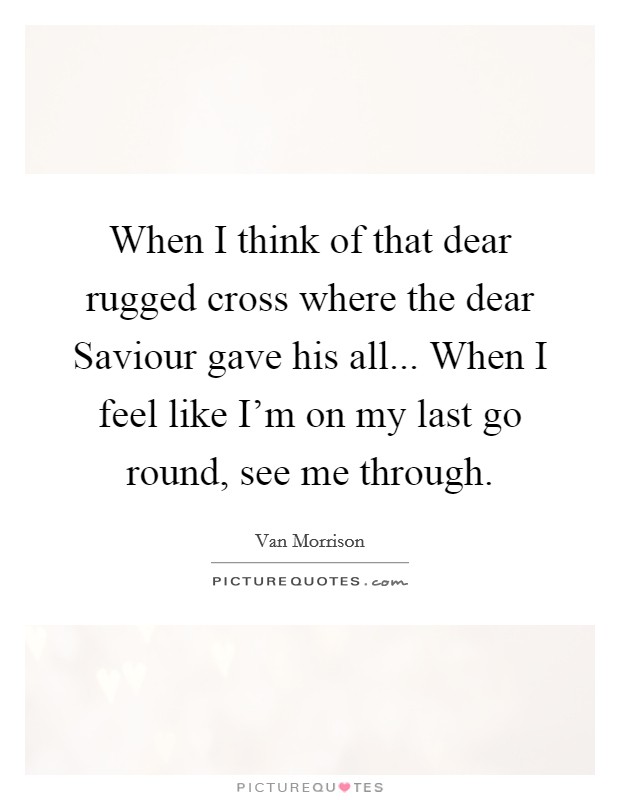 When I think of that dear rugged cross where the dear Saviour gave his all... When I feel like I'm on my last go round, see me through Picture Quote #1