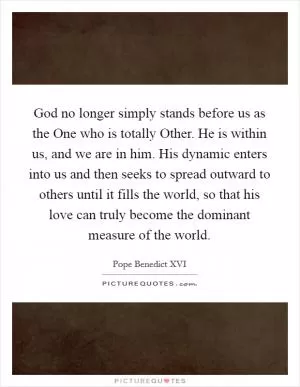 God no longer simply stands before us as the One who is totally Other. He is within us, and we are in him. His dynamic enters into us and then seeks to spread outward to others until it fills the world, so that his love can truly become the dominant measure of the world Picture Quote #1