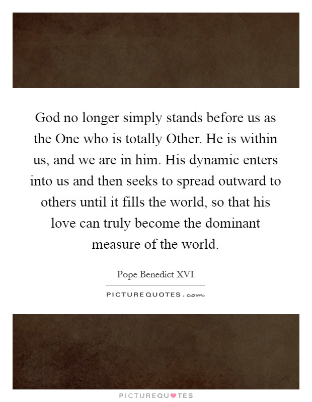 God no longer simply stands before us as the One who is totally Other. He is within us, and we are in him. His dynamic enters into us and then seeks to spread outward to others until it fills the world, so that his love can truly become the dominant measure of the world Picture Quote #1