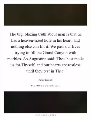 The big, blazing truth about man is that he has a heaven-sized hole in his heart, and nothing else can fill it. We pass our lives trying to fill the Grand Canyon with marbles. As Augustine said: Thou hast made us for Thyself, and our hearts are restless until they rest in Thee Picture Quote #1
