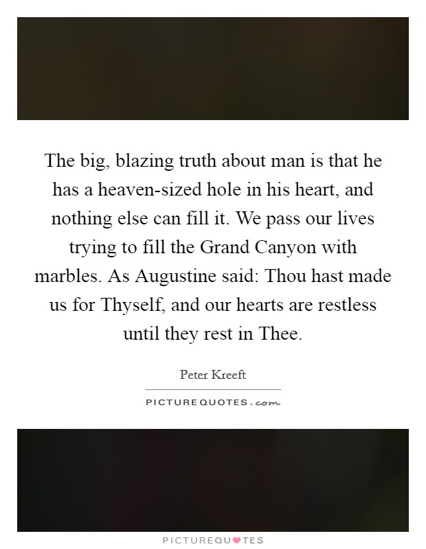 The big, blazing truth about man is that he has a heaven-sized hole in his heart, and nothing else can fill it. We pass our lives trying to fill the Grand Canyon with marbles. As Augustine said: Thou hast made us for Thyself, and our hearts are restless until they rest in Thee Picture Quote #1