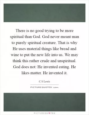 There is no good trying to be more spiritual than God. God never meant man to purely spiritual creature. That is why He uses material things like bread and wine to put the new life into us. We may think this rather crude and unspiritual. God does not: He invented eating. He likes matter. He invented it Picture Quote #1