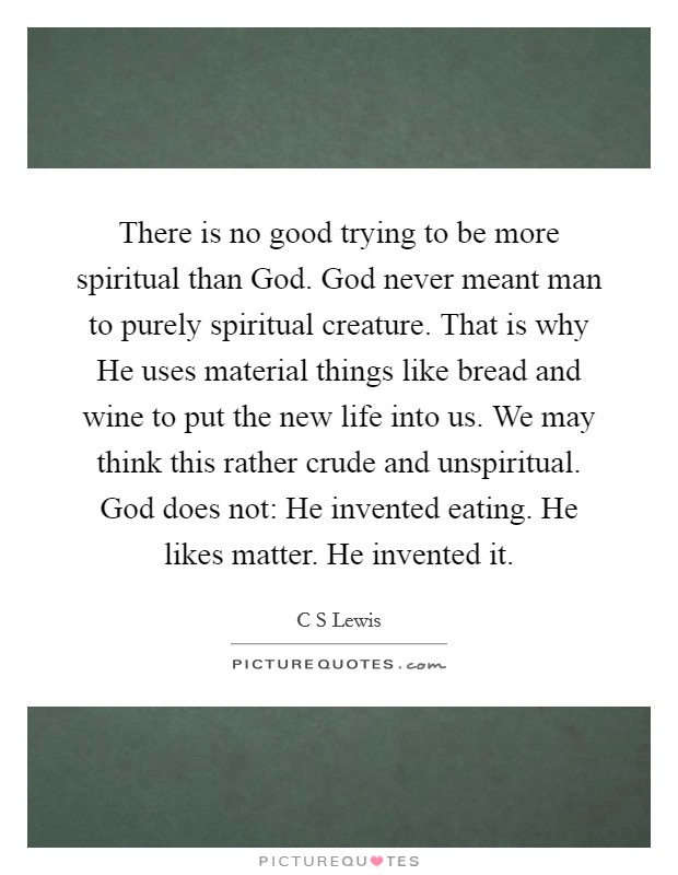 There is no good trying to be more spiritual than God. God never meant man to purely spiritual creature. That is why He uses material things like bread and wine to put the new life into us. We may think this rather crude and unspiritual. God does not: He invented eating. He likes matter. He invented it Picture Quote #1