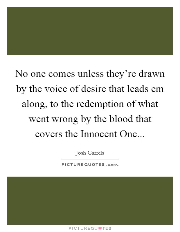 No one comes unless they're drawn by the voice of desire that leads em along, to the redemption of what went wrong by the blood that covers the Innocent One Picture Quote #1
