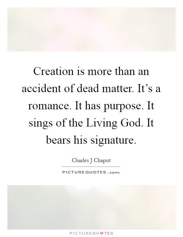 Creation is more than an accident of dead matter. It's a romance. It has purpose. It sings of the Living God. It bears his signature Picture Quote #1