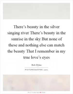 There’s beauty in the silver singing river There’s beauty in the sunrise in the sky But none of these and nothing else can match the beauty That I remember in my true love’s eyes Picture Quote #1