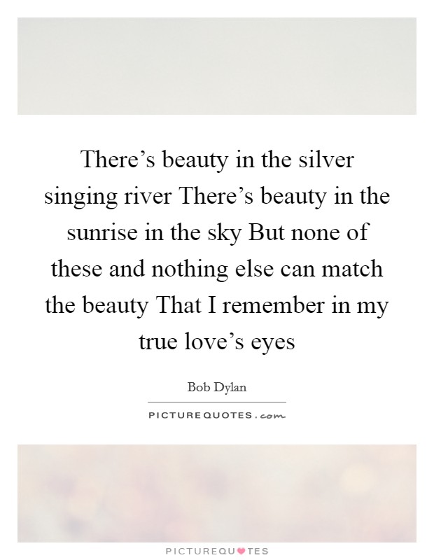 There's beauty in the silver singing river There's beauty in the sunrise in the sky But none of these and nothing else can match the beauty That I remember in my true love's eyes Picture Quote #1