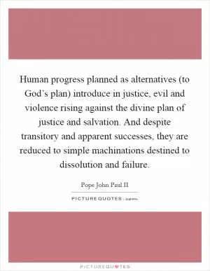 Human progress planned as alternatives (to God’s plan) introduce in justice, evil and violence rising against the divine plan of justice and salvation. And despite transitory and apparent successes, they are reduced to simple machinations destined to dissolution and failure Picture Quote #1