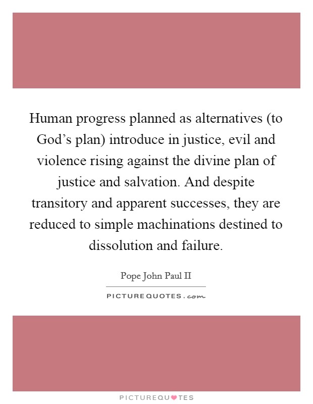 Human progress planned as alternatives (to God's plan) introduce in justice, evil and violence rising against the divine plan of justice and salvation. And despite transitory and apparent successes, they are reduced to simple machinations destined to dissolution and failure Picture Quote #1