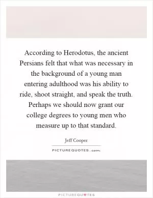 According to Herodotus, the ancient Persians felt that what was necessary in the background of a young man entering adulthood was his ability to ride, shoot straight, and speak the truth. Perhaps we should now grant our college degrees to young men who measure up to that standard Picture Quote #1