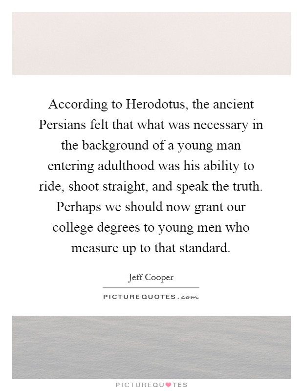 According to Herodotus, the ancient Persians felt that what was necessary in the background of a young man entering adulthood was his ability to ride, shoot straight, and speak the truth. Perhaps we should now grant our college degrees to young men who measure up to that standard Picture Quote #1