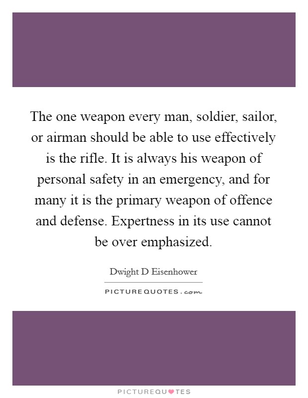 The one weapon every man, soldier, sailor, or airman should be able to use effectively is the rifle. It is always his weapon of personal safety in an emergency, and for many it is the primary weapon of offence and defense. Expertness in its use cannot be over emphasized Picture Quote #1
