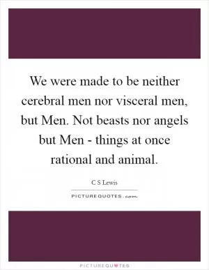 We were made to be neither cerebral men nor visceral men, but Men. Not beasts nor angels but Men - things at once rational and animal Picture Quote #1