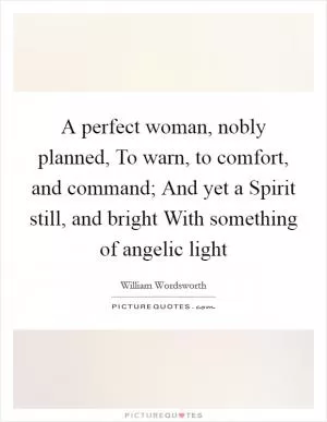 A perfect woman, nobly planned, To warn, to comfort, and command; And yet a Spirit still, and bright With something of angelic light Picture Quote #1