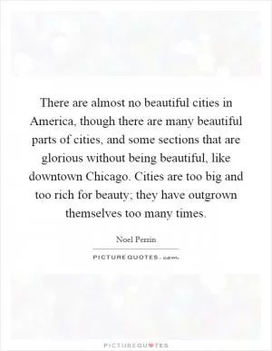 There are almost no beautiful cities in America, though there are many beautiful parts of cities, and some sections that are glorious without being beautiful, like downtown Chicago. Cities are too big and too rich for beauty; they have outgrown themselves too many times Picture Quote #1