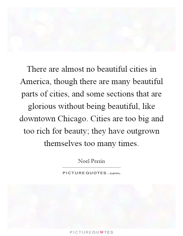 There are almost no beautiful cities in America, though there are many beautiful parts of cities, and some sections that are glorious without being beautiful, like downtown Chicago. Cities are too big and too rich for beauty; they have outgrown themselves too many times Picture Quote #1