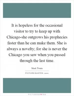 It is hopeless for the occasional visitor to try to keep up with Chicago-she outgrows his prophecies faster than he can make them. She is always a novelty; for she is never the Chicago you saw when you passed through the last time Picture Quote #1