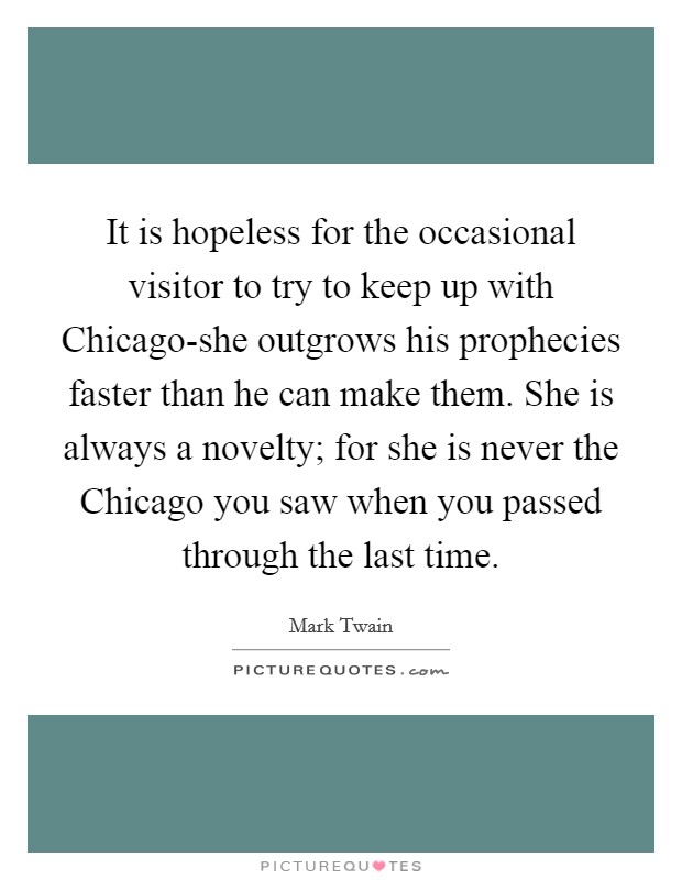It is hopeless for the occasional visitor to try to keep up with Chicago-she outgrows his prophecies faster than he can make them. She is always a novelty; for she is never the Chicago you saw when you passed through the last time Picture Quote #1