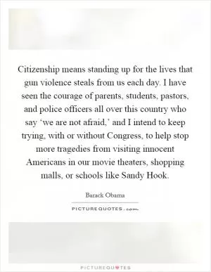 Citizenship means standing up for the lives that gun violence steals from us each day. I have seen the courage of parents, students, pastors, and police officers all over this country who say ‘we are not afraid,’ and I intend to keep trying, with or without Congress, to help stop more tragedies from visiting innocent Americans in our movie theaters, shopping malls, or schools like Sandy Hook Picture Quote #1