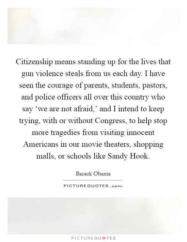 Citizenship means standing up for the lives that gun violence steals from us each day. I have seen the courage of parents, students, pastors, and police officers all over this country who say ‘we are not afraid,' and I intend to keep trying, with or without Congress, to help stop more tragedies from visiting innocent Americans in our movie theaters, shopping malls, or schools like Sandy Hook Picture Quote #1