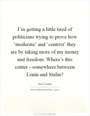 I’m getting a little tired of politicians trying to prove how ‘moderate’ and ‘centrist’ they are by taking more of my money and freedom. Where’s this center - somewhere between Lenin and Stalin? Picture Quote #1