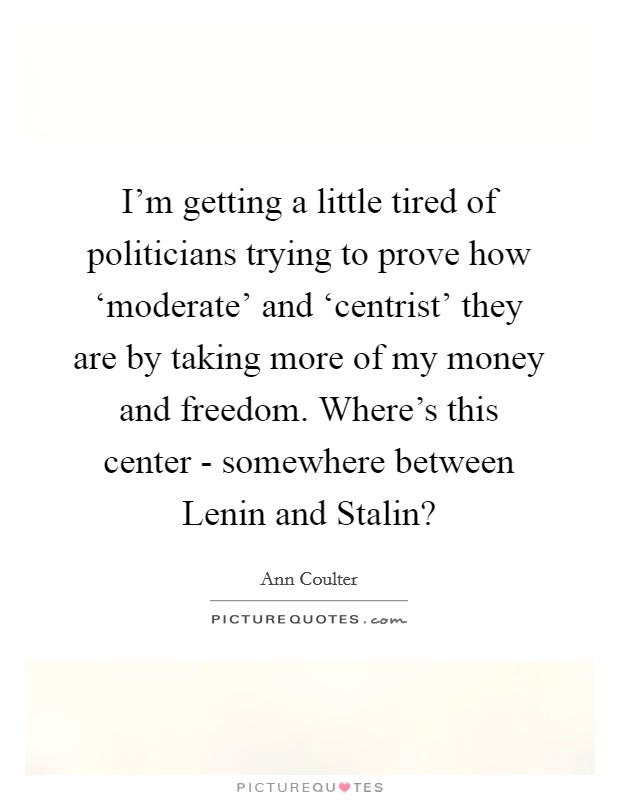 I'm getting a little tired of politicians trying to prove how ‘moderate' and ‘centrist' they are by taking more of my money and freedom. Where's this center - somewhere between Lenin and Stalin? Picture Quote #1