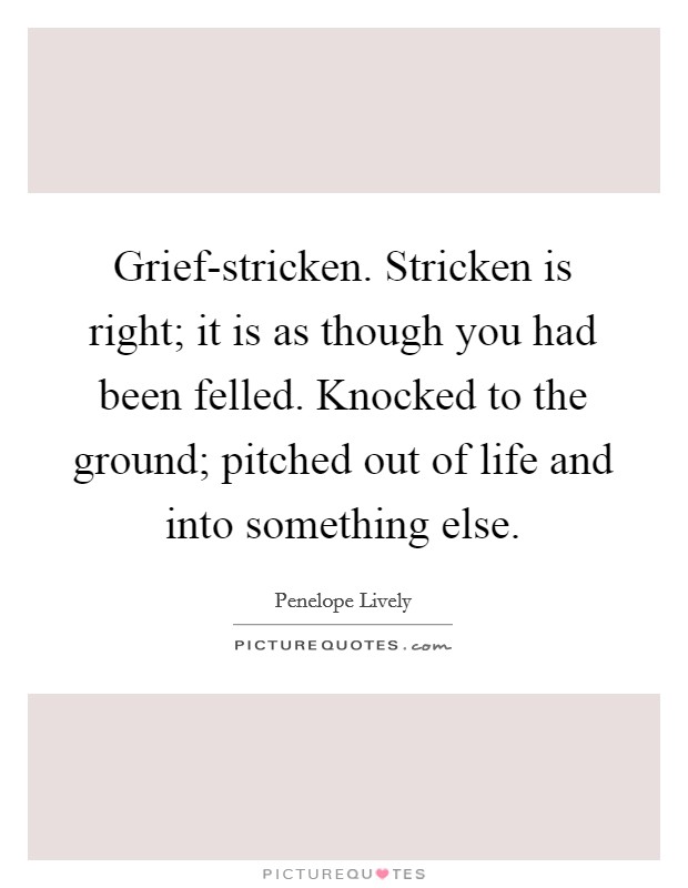 Grief-stricken. Stricken is right; it is as though you had been felled. Knocked to the ground; pitched out of life and into something else Picture Quote #1