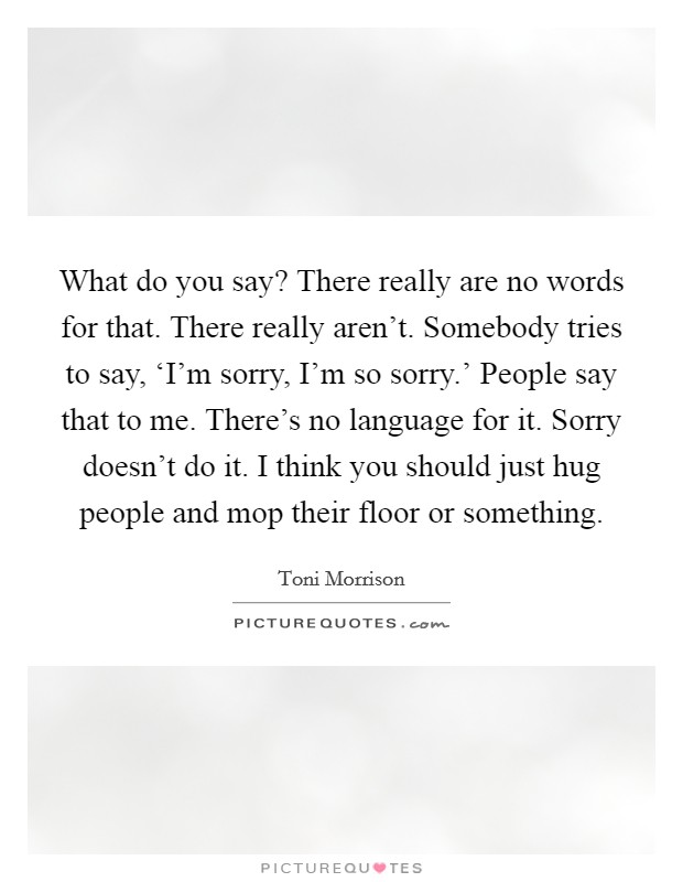 What do you say? There really are no words for that. There really aren't. Somebody tries to say, ‘I'm sorry, I'm so sorry.' People say that to me. There's no language for it. Sorry doesn't do it. I think you should just hug people and mop their floor or something Picture Quote #1