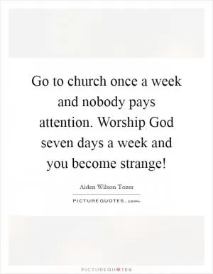 Go to church once a week and nobody pays attention. Worship God seven days a week and you become strange! Picture Quote #1