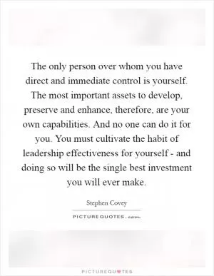 The only person over whom you have direct and immediate control is yourself. The most important assets to develop, preserve and enhance, therefore, are your own capabilities. And no one can do it for you. You must cultivate the habit of leadership effectiveness for yourself - and doing so will be the single best investment you will ever make Picture Quote #1