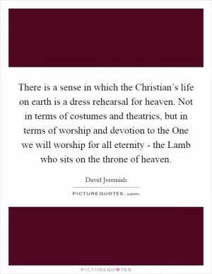 There is a sense in which the Christian’s life on earth is a dress rehearsal for heaven. Not in terms of costumes and theatrics, but in terms of worship and devotion to the One we will worship for all eternity - the Lamb who sits on the throne of heaven Picture Quote #1