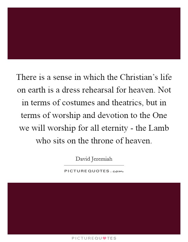 There is a sense in which the Christian's life on earth is a dress rehearsal for heaven. Not in terms of costumes and theatrics, but in terms of worship and devotion to the One we will worship for all eternity - the Lamb who sits on the throne of heaven Picture Quote #1