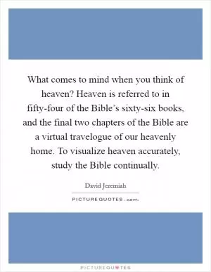 What comes to mind when you think of heaven? Heaven is referred to in fifty-four of the Bible’s sixty-six books, and the final two chapters of the Bible are a virtual travelogue of our heavenly home. To visualize heaven accurately, study the Bible continually Picture Quote #1