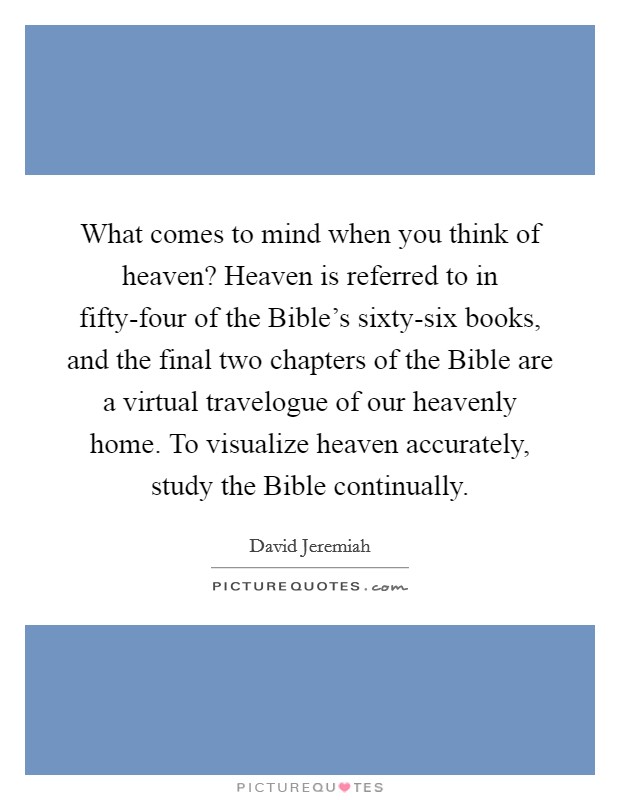 What comes to mind when you think of heaven? Heaven is referred to in fifty-four of the Bible's sixty-six books, and the final two chapters of the Bible are a virtual travelogue of our heavenly home. To visualize heaven accurately, study the Bible continually Picture Quote #1