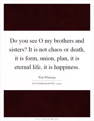 Do you see O my brothers and sisters? It is not chaos or death, it is form, union, plan, it is eternal life, it is happiness Picture Quote #1
