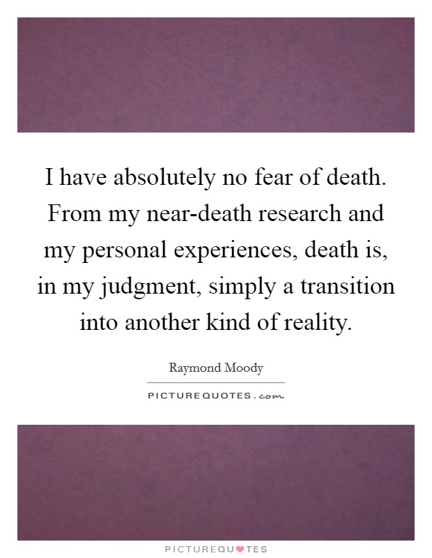 I have absolutely no fear of death. From my near-death research and my personal experiences, death is, in my judgment, simply a transition into another kind of reality Picture Quote #1