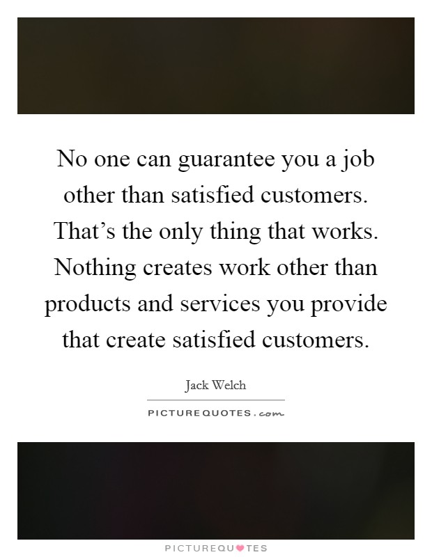 No one can guarantee you a job other than satisfied customers. That's the only thing that works. Nothing creates work other than products and services you provide that create satisfied customers Picture Quote #1