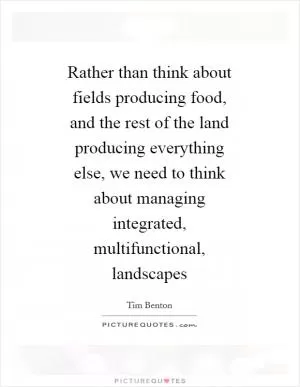Rather than think about fields producing food, and the rest of the land producing everything else, we need to think about managing integrated, multifunctional, landscapes Picture Quote #1