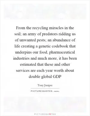 From the recycling miracles in the soil; an army of predators ridding us of unwanted pests; an abundance of life creating a genetic codebook that underpins our food, pharmaceutical industries and much more, it has been estimated that these and other services are each year worth about double global GDP Picture Quote #1