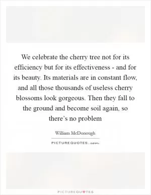 We celebrate the cherry tree not for its efficiency but for its effectiveness - and for its beauty. Its materials are in constant flow, and all those thousands of useless cherry blossoms look gorgeous. Then they fall to the ground and become soil again, so there’s no problem Picture Quote #1