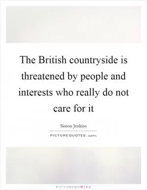 The British countryside is threatened by people and interests who really do not care for it Picture Quote #1